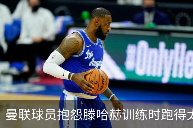曼联球员抱怨滕哈赫训练时跑得太多